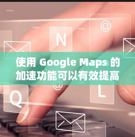 使用 Google Maps 的加速功能可以有效提高地图搜索的效率，以下是详细的步骤指南
