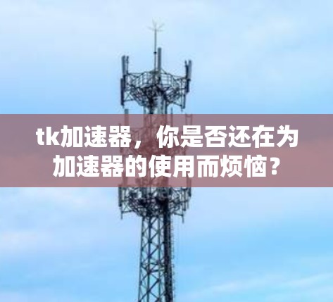 tk加速器，你是否还在为加速器的使用而烦恼？