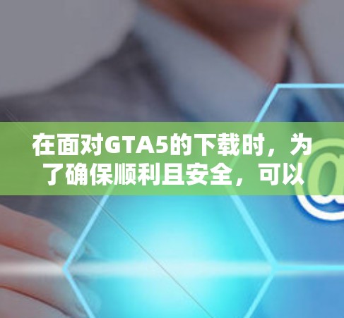 在面对GTA5的下载时，为了确保顺利且安全，可以按照以下步骤进行