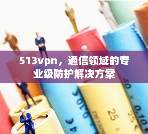 513vpn，通信领域的专业级防护解决方案