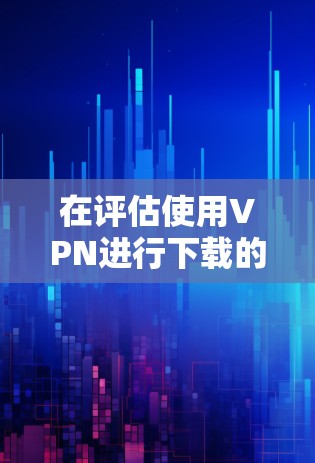 在评估使用VPN进行下载的决定前，以下是一个结构化的分析和建议