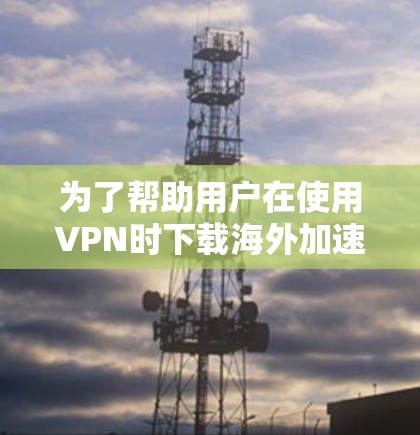 为了帮助用户在使用VPN时下载海外加速客户端时遇到问题,以下是一些实用的解决方案和建议 为了帮助用户在使用VPN时下载海外加速客户端时遇到问题,以下是一些实用的解决方案和建议