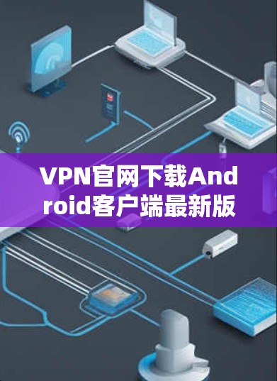VPN官网下载Android客户端最新版，安全可靠，轻松解码下载