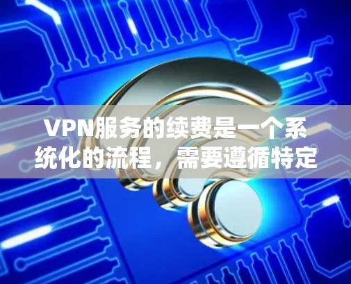 VPN服务的续费是一个系统化的流程，需要遵循特定的步骤和注意事项。以下是对续费方法的详细指南