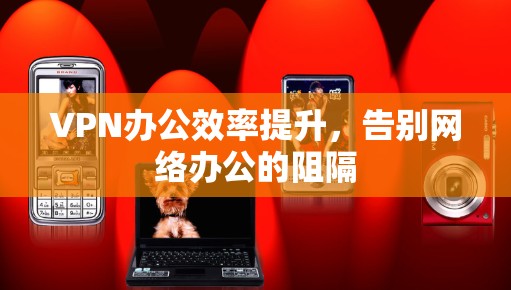 VPN办公效率提升,告别网络办公的阻隔 VPN办公效率提升,告别网络办公的阻隔
