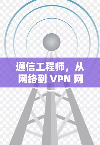 通信工程师,从网络到 VPN 网络,如何高效管理和安全使用 通信工程师,从网络到 VPN 网络,如何高效管理和安全使用