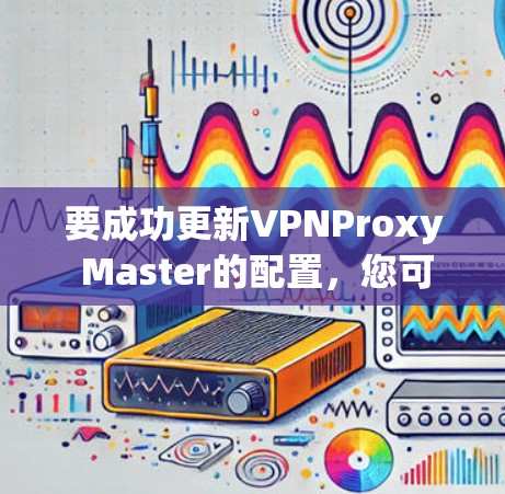 要成功更新VPNProxy Master的配置，您可以按照以下步骤操作